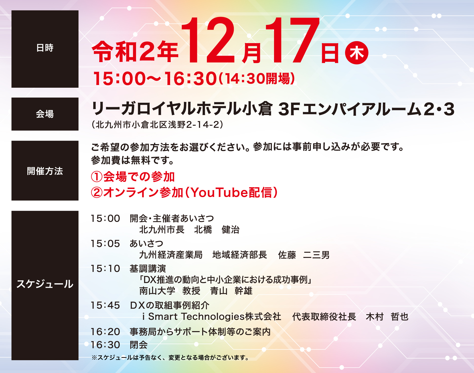 日時 令和2年12月17日木 15:00〜16:30（14:30開場） 会場　リーガルロイヤルホテル小倉3Fエンパイアルーム2・3（北九州市小倉北区浅野2-14-2）　開催方法 ご希望の参加方法をお選びください。参加には事前申し込みが必要です。参加費は無料です。①会場での参加②オンライン参加（YouTube配信）　スケジュール　15:00 開会・主催者あいさつ 北九州市長 北橋 健治 15:05 あいさつ 九州経済産業局 地域経済部長 佐藤 二三男　15:10 基調講演 「DX推進の動向と中小企業における成功事例」南山大学教授 青山 幹雄　15:45  i Smart Technologies株式会社 代表取締役社長 木村 哲也　16：20 事務局からサポート体制等のご案内　16：30 閉会　※スケジュールは予告なく、変更となる場合がございます。