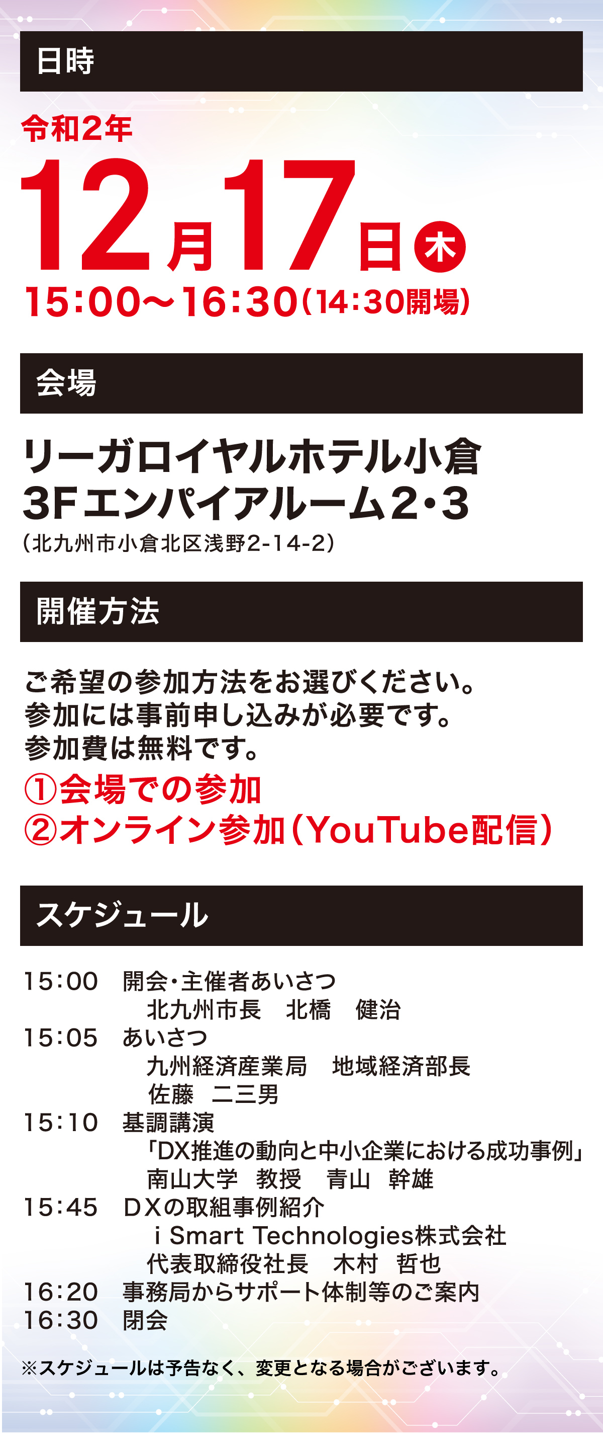 日時 令和2年12月17日木 15:00〜16:30（14:30開場） 会場　リーガルロイヤルホテル小倉3Fエンパイアルーム2・3（北九州市小倉北区浅野2-14-2）　開催方法 ご希望の参加方法をお選びください。参加には事前申し込みが必要です。参加費は無料です。①会場での参加②オンライン参加（YouTube配信）　スケジュール　15:00 開会・主催者あいさつ 北九州市長 北橋 健治 15:05 あいさつ 九州経済産業局 地域経済部長 佐藤 二三男　15:10 基調講演 「DX推進の動向と中小企業における成功事例」南山大学教授 青山 幹雄　15:45  i Smart Technologies株式会社 代表取締役社長 木村 哲也　16：20 事務局からサポート体制等のご案内　16：30 閉会　※スケジュールは予告なく、変更となる場合がございます。